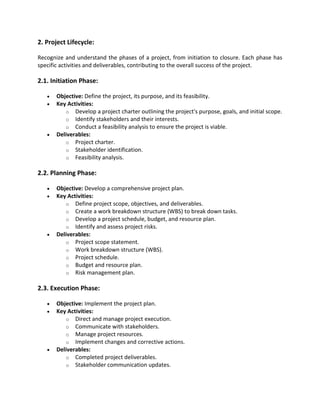2. Project Lifecycle:
Recognize and understand the phases of a project, from initiation to closure. Each phase has
specific activities and deliverables, contributing to the overall success of the project.
2.1. Initiation Phase:
• Objective: Define the project, its purpose, and its feasibility.
• Key Activities:
o Develop a project charter outlining the project's purpose, goals, and initial scope.
o Identify stakeholders and their interests.
o Conduct a feasibility analysis to ensure the project is viable.
• Deliverables:
o Project charter.
o Stakeholder identification.
o Feasibility analysis.
2.2. Planning Phase:
• Objective: Develop a comprehensive project plan.
• Key Activities:
o Define project scope, objectives, and deliverables.
o Create a work breakdown structure (WBS) to break down tasks.
o Develop a project schedule, budget, and resource plan.
o Identify and assess project risks.
• Deliverables:
o Project scope statement.
o Work breakdown structure (WBS).
o Project schedule.
o Budget and resource plan.
o Risk management plan.
2.3. Execution Phase:
• Objective: Implement the project plan.
• Key Activities:
o Direct and manage project execution.
o Communicate with stakeholders.
o Manage project resources.
o Implement changes and corrective actions.
• Deliverables:
o Completed project deliverables.
o Stakeholder communication updates.
 