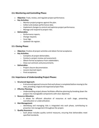 2.4. Monitoring and Controlling Phase:
• Objective: Track, review, and regulate project performance.
• Key Activities:
o Monitor project progress against the plan.
o Collect and analyze performance data.
o Implement changes to control and optimize project performance.
o Manage and respond to project risks.
• Deliverables:
o Performance reports.
o Change requests.
o Issue logs.
o Updated risk register.
2.5. Closing Phase:
• Objective: Finalize all project activities and obtain formal acceptance.
• Key Activities:
o Complete all project deliverables.
o Conduct a project review and assessment.
o Obtain formal acceptance from stakeholders.
o Close out contracts and procurements.
• Deliverables:
o Project closure documentation.
o Lessons learned report.
o Final acceptance.
2.6. Importance of Understanding Project Phases:
1. Structured Approach:
o A structured approach ensures that each phase is completed before moving to the
next, providing a logical and organized project flow.
2. Effective Planning:
o Understanding project phases facilitates effective planning by breaking down the
project into manageable components with clear objectives.
3. Resource Allocation:
o It allows for efficient allocation of resources at each stage, preventing
overallocation or underutilization.
4. Risk Management:
o Identifying and managing risks is integrated into each phase, contributing to
proactive risk management throughout the project.
5. Quality Assurance:
o Each phase includes quality control measures, ensuring that deliverables meet
specified standards.
 