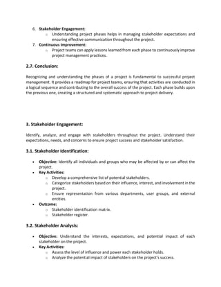 6. Stakeholder Engagement:
o Understanding project phases helps in managing stakeholder expectations and
ensuring effective communication throughout the project.
7. Continuous Improvement:
o Project teams can apply lessons learned from each phase to continuously improve
project management practices.
2.7. Conclusion:
Recognizing and understanding the phases of a project is fundamental to successful project
management. It provides a roadmap for project teams, ensuring that activities are conducted in
a logical sequence and contributing to the overall success of the project. Each phase builds upon
the previous one, creating a structured and systematic approach to project delivery.
3. Stakeholder Engagement:
Identify, analyze, and engage with stakeholders throughout the project. Understand their
expectations, needs, and concerns to ensure project success and stakeholder satisfaction.
3.1. Stakeholder Identification:
• Objective: Identify all individuals and groups who may be affected by or can affect the
project.
• Key Activities:
o Develop a comprehensive list of potential stakeholders.
o Categorize stakeholders based on their influence, interest, and involvement in the
project.
o Ensure representation from various departments, user groups, and external
entities.
• Outcome:
o Stakeholder identification matrix.
o Stakeholder register.
3.2. Stakeholder Analysis:
• Objective: Understand the interests, expectations, and potential impact of each
stakeholder on the project.
• Key Activities:
o Assess the level of influence and power each stakeholder holds.
o Analyze the potential impact of stakeholders on the project's success.
 