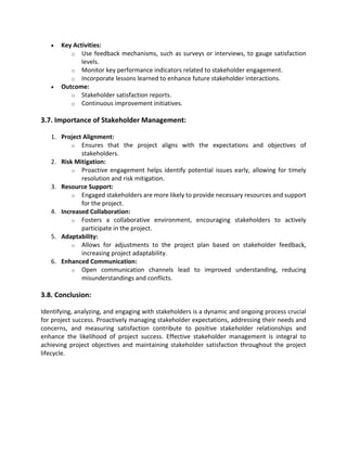 • Key Activities:
o Use feedback mechanisms, such as surveys or interviews, to gauge satisfaction
levels.
o Monitor key performance indicators related to stakeholder engagement.
o Incorporate lessons learned to enhance future stakeholder interactions.
• Outcome:
o Stakeholder satisfaction reports.
o Continuous improvement initiatives.
3.7. Importance of Stakeholder Management:
1. Project Alignment:
o Ensures that the project aligns with the expectations and objectives of
stakeholders.
2. Risk Mitigation:
o Proactive engagement helps identify potential issues early, allowing for timely
resolution and risk mitigation.
3. Resource Support:
o Engaged stakeholders are more likely to provide necessary resources and support
for the project.
4. Increased Collaboration:
o Fosters a collaborative environment, encouraging stakeholders to actively
participate in the project.
5. Adaptability:
o Allows for adjustments to the project plan based on stakeholder feedback,
increasing project adaptability.
6. Enhanced Communication:
o Open communication channels lead to improved understanding, reducing
misunderstandings and conflicts.
3.8. Conclusion:
Identifying, analyzing, and engaging with stakeholders is a dynamic and ongoing process crucial
for project success. Proactively managing stakeholder expectations, addressing their needs and
concerns, and measuring satisfaction contribute to positive stakeholder relationships and
enhance the likelihood of project success. Effective stakeholder management is integral to
achieving project objectives and maintaining stakeholder satisfaction throughout the project
lifecycle.
 