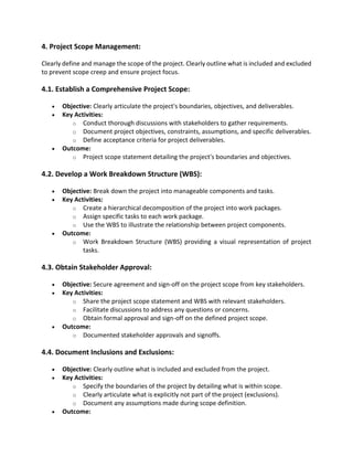 4. Project Scope Management:
Clearly define and manage the scope of the project. Clearly outline what is included and excluded
to prevent scope creep and ensure project focus.
4.1. Establish a Comprehensive Project Scope:
• Objective: Clearly articulate the project's boundaries, objectives, and deliverables.
• Key Activities:
o Conduct thorough discussions with stakeholders to gather requirements.
o Document project objectives, constraints, assumptions, and specific deliverables.
o Define acceptance criteria for project deliverables.
• Outcome:
o Project scope statement detailing the project's boundaries and objectives.
4.2. Develop a Work Breakdown Structure (WBS):
• Objective: Break down the project into manageable components and tasks.
• Key Activities:
o Create a hierarchical decomposition of the project into work packages.
o Assign specific tasks to each work package.
o Use the WBS to illustrate the relationship between project components.
• Outcome:
o Work Breakdown Structure (WBS) providing a visual representation of project
tasks.
4.3. Obtain Stakeholder Approval:
• Objective: Secure agreement and sign-off on the project scope from key stakeholders.
• Key Activities:
o Share the project scope statement and WBS with relevant stakeholders.
o Facilitate discussions to address any questions or concerns.
o Obtain formal approval and sign-off on the defined project scope.
• Outcome:
o Documented stakeholder approvals and signoffs.
4.4. Document Inclusions and Exclusions:
• Objective: Clearly outline what is included and excluded from the project.
• Key Activities:
o Specify the boundaries of the project by detailing what is within scope.
o Clearly articulate what is explicitly not part of the project (exclusions).
o Document any assumptions made during scope definition.
• Outcome:
 
