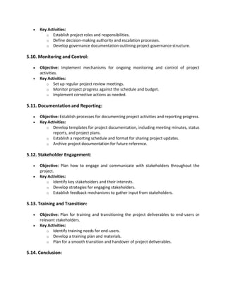 • Key Activities:
o Establish project roles and responsibilities.
o Define decision-making authority and escalation processes.
o Develop governance documentation outlining project governance structure.
5.10. Monitoring and Control:
• Objective: Implement mechanisms for ongoing monitoring and control of project
activities.
• Key Activities:
o Set up regular project review meetings.
o Monitor project progress against the schedule and budget.
o Implement corrective actions as needed.
5.11. Documentation and Reporting:
• Objective: Establish processes for documenting project activities and reporting progress.
• Key Activities:
o Develop templates for project documentation, including meeting minutes, status
reports, and project plans.
o Establish a reporting schedule and format for sharing project updates.
o Archive project documentation for future reference.
5.12. Stakeholder Engagement:
• Objective: Plan how to engage and communicate with stakeholders throughout the
project.
• Key Activities:
o Identify key stakeholders and their interests.
o Develop strategies for engaging stakeholders.
o Establish feedback mechanisms to gather input from stakeholders.
5.13. Training and Transition:
• Objective: Plan for training and transitioning the project deliverables to end-users or
relevant stakeholders.
• Key Activities:
o Identify training needs for end-users.
o Develop a training plan and materials.
o Plan for a smooth transition and handover of project deliverables.
5.14. Conclusion:
 