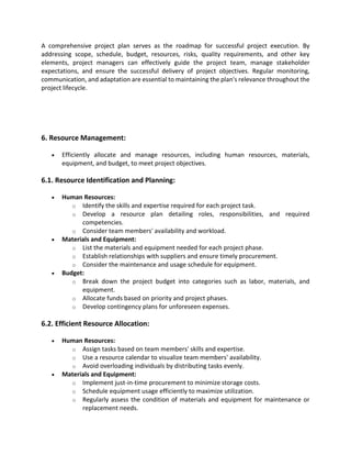 A comprehensive project plan serves as the roadmap for successful project execution. By
addressing scope, schedule, budget, resources, risks, quality requirements, and other key
elements, project managers can effectively guide the project team, manage stakeholder
expectations, and ensure the successful delivery of project objectives. Regular monitoring,
communication, and adaptation are essential to maintaining the plan's relevance throughout the
project lifecycle.
6. Resource Management:
• Efficiently allocate and manage resources, including human resources, materials,
equipment, and budget, to meet project objectives.
6.1. Resource Identification and Planning:
• Human Resources:
o Identify the skills and expertise required for each project task.
o Develop a resource plan detailing roles, responsibilities, and required
competencies.
o Consider team members' availability and workload.
• Materials and Equipment:
o List the materials and equipment needed for each project phase.
o Establish relationships with suppliers and ensure timely procurement.
o Consider the maintenance and usage schedule for equipment.
• Budget:
o Break down the project budget into categories such as labor, materials, and
equipment.
o Allocate funds based on priority and project phases.
o Develop contingency plans for unforeseen expenses.
6.2. Efficient Resource Allocation:
• Human Resources:
o Assign tasks based on team members' skills and expertise.
o Use a resource calendar to visualize team members' availability.
o Avoid overloading individuals by distributing tasks evenly.
• Materials and Equipment:
o Implement just-in-time procurement to minimize storage costs.
o Schedule equipment usage efficiently to maximize utilization.
o Regularly assess the condition of materials and equipment for maintenance or
replacement needs.
 