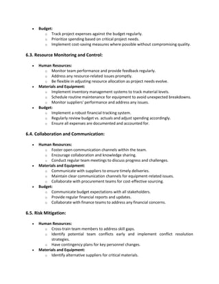 • Budget:
o Track project expenses against the budget regularly.
o Prioritize spending based on critical project needs.
o Implement cost-saving measures where possible without compromising quality.
6.3. Resource Monitoring and Control:
• Human Resources:
o Monitor team performance and provide feedback regularly.
o Address any resource-related issues promptly.
o Be flexible in adjusting resource allocation as project needs evolve.
• Materials and Equipment:
o Implement inventory management systems to track material levels.
o Schedule routine maintenance for equipment to avoid unexpected breakdowns.
o Monitor suppliers' performance and address any issues.
• Budget:
o Implement a robust financial tracking system.
o Regularly review budget vs. actuals and adjust spending accordingly.
o Ensure all expenses are documented and accounted for.
6.4. Collaboration and Communication:
• Human Resources:
o Foster open communication channels within the team.
o Encourage collaboration and knowledge sharing.
o Conduct regular team meetings to discuss progress and challenges.
• Materials and Equipment:
o Communicate with suppliers to ensure timely deliveries.
o Maintain clear communication channels for equipment-related issues.
o Collaborate with procurement teams for cost-effective sourcing.
• Budget:
o Communicate budget expectations with all stakeholders.
o Provide regular financial reports and updates.
o Collaborate with finance teams to address any financial concerns.
6.5. Risk Mitigation:
• Human Resources:
o Cross-train team members to address skill gaps.
o Identify potential team conflicts early and implement conflict resolution
strategies.
o Have contingency plans for key personnel changes.
• Materials and Equipment:
o Identify alternative suppliers for critical materials.
 