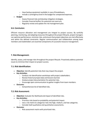 o Have backup equipment available in case of breakdowns.
o Include a contingency fund in the budget for unexpected expenses.
• Budget:
o Assess financial risks and develop mitigation strategies.
o Consider financial buffers for potential cost overruns.
o Regularly review and update the risk management plan.
6.6. Conclusion:
Efficient resource allocation and management are integral to project success. By carefully
planning, monitoring, and adapting resources throughout the project lifecycle, project managers
can optimize performance, minimize risks, and ensure that project objectives are met effectively
and within the defined constraints. Regular communication and collaboration among team
members and stakeholders are essential components of successful resource management.
7. Risk Management:
Identify, assess, and manage risks throughout the project lifecycle. Proactively address potential
issues to minimize their impact on project success.
7.1. Risk Identification:
• Objective: Identify potential risks that may impact the project.
• Key Activities:
o Conduct risk identification workshops with project stakeholders.
o Review historical project data and lessons learned.
o Analyze project documentation for potential risks.
o Encourage open communication to gather insights from team members.
• Outcome:
o Comprehensive list of identified risks.
7.2. Risk Assessment:
• Objective: Evaluate the likelihood and impact of identified risks.
• Key Activities:
o Prioritize risks based on probability and potential impact.
o Use a risk matrix to categorize risks into high, medium, and low categories.
o Consider both qualitative and quantitative assessments.
• Outcome:
o Risk assessment matrix with prioritized risks.
 