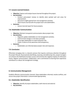 7.7. Lessons Learned Analysis:
• Objective: Capture and analyze lessons learned throughout the project.
• Key Activities:
o Conduct post-project reviews to identify what worked well and areas for
improvement.
o Document insights gained from risk management activities.
o Share lessons learned with the project team and stakeholders.
• Outcome:
o Lessons learned report for future projects.
7.8. Stakeholder Communication:
• Objective: Maintain transparent communication about project risks.
• Key Activities:
o Regularly update stakeholders on risk management activities.
o Communicate changes in risk status promptly.
o Encourage stakeholders to report potential risks.
o Foster a culture of risk awareness and transparency.
• Outcome:
o Stakeholders are informed about project risks and responses.
7.9. Conclusion:
Effectively managing risks is a dynamic process that requires continuous attention throughout
the project lifecycle. By proactively identifying, assessing, and addressing risks, project managers
can enhance the likelihood of project success and minimize the negative impacts of unforeseen
events. Regular communication, collaboration, and a commitment to learning from experience
contribute to a robust risk management strategy.
8. Communication Management:
Establish effective communication channels. Keep stakeholders informed, resolve conflicts, and
ensure that project information is disseminated appropriately.
8.1. Stakeholder Identification:
• Objective: Identify all project stakeholders, both internal and external.
• Key Activities:
 