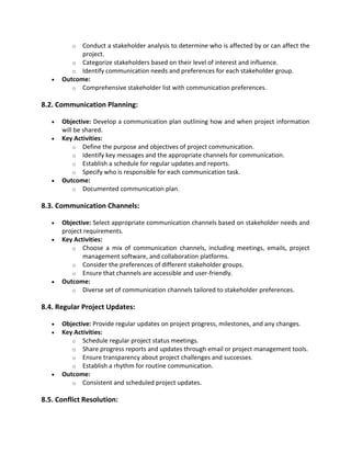 o Conduct a stakeholder analysis to determine who is affected by or can affect the
project.
o Categorize stakeholders based on their level of interest and influence.
o Identify communication needs and preferences for each stakeholder group.
• Outcome:
o Comprehensive stakeholder list with communication preferences.
8.2. Communication Planning:
• Objective: Develop a communication plan outlining how and when project information
will be shared.
• Key Activities:
o Define the purpose and objectives of project communication.
o Identify key messages and the appropriate channels for communication.
o Establish a schedule for regular updates and reports.
o Specify who is responsible for each communication task.
• Outcome:
o Documented communication plan.
8.3. Communication Channels:
• Objective: Select appropriate communication channels based on stakeholder needs and
project requirements.
• Key Activities:
o Choose a mix of communication channels, including meetings, emails, project
management software, and collaboration platforms.
o Consider the preferences of different stakeholder groups.
o Ensure that channels are accessible and user-friendly.
• Outcome:
o Diverse set of communication channels tailored to stakeholder preferences.
8.4. Regular Project Updates:
• Objective: Provide regular updates on project progress, milestones, and any changes.
• Key Activities:
o Schedule regular project status meetings.
o Share progress reports and updates through email or project management tools.
o Ensure transparency about project challenges and successes.
o Establish a rhythm for routine communication.
• Outcome:
o Consistent and scheduled project updates.
8.5. Conflict Resolution:
 