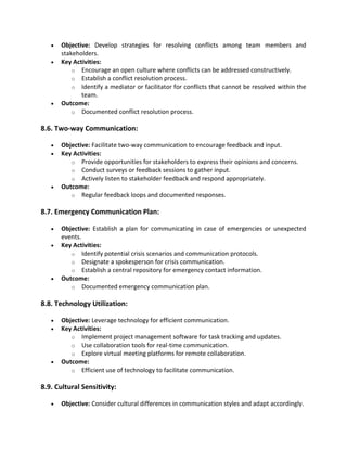 • Objective: Develop strategies for resolving conflicts among team members and
stakeholders.
• Key Activities:
o Encourage an open culture where conflicts can be addressed constructively.
o Establish a conflict resolution process.
o Identify a mediator or facilitator for conflicts that cannot be resolved within the
team.
• Outcome:
o Documented conflict resolution process.
8.6. Two-way Communication:
• Objective: Facilitate two-way communication to encourage feedback and input.
• Key Activities:
o Provide opportunities for stakeholders to express their opinions and concerns.
o Conduct surveys or feedback sessions to gather input.
o Actively listen to stakeholder feedback and respond appropriately.
• Outcome:
o Regular feedback loops and documented responses.
8.7. Emergency Communication Plan:
• Objective: Establish a plan for communicating in case of emergencies or unexpected
events.
• Key Activities:
o Identify potential crisis scenarios and communication protocols.
o Designate a spokesperson for crisis communication.
o Establish a central repository for emergency contact information.
• Outcome:
o Documented emergency communication plan.
8.8. Technology Utilization:
• Objective: Leverage technology for efficient communication.
• Key Activities:
o Implement project management software for task tracking and updates.
o Use collaboration tools for real-time communication.
o Explore virtual meeting platforms for remote collaboration.
• Outcome:
o Efficient use of technology to facilitate communication.
8.9. Cultural Sensitivity:
• Objective: Consider cultural differences in communication styles and adapt accordingly.
 