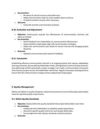 • Key Activities:
o Be aware of cultural nuances and preferences.
o Adapt communication styles to accommodate diverse cultures.
o Provide translation services when necessary.
• Outcome:
o Culturally sensitive communication practices.
8.10. Evaluation and Adjustment:
• Objective: Continuously evaluate the effectiveness of communication channels and
adjust as needed.
• Key Activities:
o Solicit feedback from stakeholders on communication effectiveness.
o Assess whether project goals align with communication strategies.
o Adjust the communication plan based on lessons learned and changing project
dynamics.
• Outcome:
o Updated communication plan based on feedback.
8.11. Conclusion:
Establishing effective communication channels is an ongoing process that requires adaptability
and responsiveness. By considering stakeholder needs, utilizing diverse communication channels,
and addressing conflicts proactively, project managers can create a communication framework
that enhances project success and stakeholder satisfaction. Regular evaluations and adjustments
ensure that the communication strategy remains aligned with project goals.
9. Quality Management:
Define and adhere to quality standards. Implement processes to ensure that project deliverables
meet the specified quality requirements.
9.1. Define Quality Standards:
• Objective: Clearly define the quality standards that project deliverables must meet.
• Key Activities:
o Collaborate with stakeholders to establish quality expectations.
o Document specific quality criteria for each project deliverable.
o Ensure alignment with industry standards and best practices.
• Outcome:
 