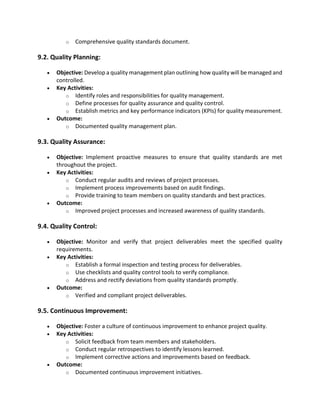 o Comprehensive quality standards document.
9.2. Quality Planning:
• Objective: Develop a quality management plan outlining how quality will be managed and
controlled.
• Key Activities:
o Identify roles and responsibilities for quality management.
o Define processes for quality assurance and quality control.
o Establish metrics and key performance indicators (KPIs) for quality measurement.
• Outcome:
o Documented quality management plan.
9.3. Quality Assurance:
• Objective: Implement proactive measures to ensure that quality standards are met
throughout the project.
• Key Activities:
o Conduct regular audits and reviews of project processes.
o Implement process improvements based on audit findings.
o Provide training to team members on quality standards and best practices.
• Outcome:
o Improved project processes and increased awareness of quality standards.
9.4. Quality Control:
• Objective: Monitor and verify that project deliverables meet the specified quality
requirements.
• Key Activities:
o Establish a formal inspection and testing process for deliverables.
o Use checklists and quality control tools to verify compliance.
o Address and rectify deviations from quality standards promptly.
• Outcome:
o Verified and compliant project deliverables.
9.5. Continuous Improvement:
• Objective: Foster a culture of continuous improvement to enhance project quality.
• Key Activities:
o Solicit feedback from team members and stakeholders.
o Conduct regular retrospectives to identify lessons learned.
o Implement corrective actions and improvements based on feedback.
• Outcome:
o Documented continuous improvement initiatives.
 