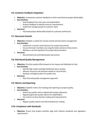 9.6. Customer Feedback Integration:
• Objective: Incorporate customer feedback to refine and enhance project deliverables.
• Key Activities:
o Seek feedback from end-users and stakeholders.
o Analyze feedback to identify areas for improvement.
o Implement changes based on customer input.
• Outcome:
o Improved project deliverables based on customer preferences.
9.7. Document Control:
• Objective: Establish a system for version control and document management.
• Key Activities:
o Implement a version control process for project documents.
o Ensure that team members are using the latest versions of documents.
o Maintain a central repository for project documentation.
• Outcome:
o Documented and controlled project documents.
9.8. Risk-Based Quality Management:
• Objective: Prioritize quality efforts based on the impact and likelihood of risks.
• Key Activities:
o Identify high-impact and high-likelihood risks to quality.
o Allocate resources and attention based on risk priorities.
o Develop contingency plans for quality risks.
• Outcome:
o Risk-informed quality management approach.
9.9. Metrics and Reporting:
• Objective: Establish metrics for tracking and reporting on project quality.
• Key Activities:
o Define key quality metrics aligned with project objectives.
o Regularly generate quality reports for stakeholders.
o Use metrics to drive decision-making and improvements.
• Outcome:
o Regular quality reports and informed decision-making.
9.10. Compliance with Standards:
• Objective: Ensure that project activities align with industry standards and regulatory
requirements.
 