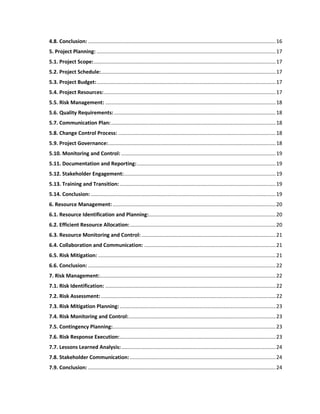 4.8. Conclusion: ..................................................................................................................................16
5. Project Planning: ............................................................................................................................17
5.1. Project Scope:..............................................................................................................................17
5.2. Project Schedule:.........................................................................................................................17
5.3. Project Budget:............................................................................................................................17
5.4. Project Resources:.......................................................................................................................17
5.5. Risk Management: ......................................................................................................................18
5.6. Quality Requirements:................................................................................................................18
5.7. Communication Plan:..................................................................................................................18
5.8. Change Control Process: .............................................................................................................18
5.9. Project Governance:....................................................................................................................18
5.10. Monitoring and Control: ...........................................................................................................19
5.11. Documentation and Reporting:................................................................................................19
5.12. Stakeholder Engagement:.........................................................................................................19
5.13. Training and Transition:............................................................................................................19
5.14. Conclusion: ................................................................................................................................19
6. Resource Management:.................................................................................................................20
6.1. Resource Identification and Planning:........................................................................................20
6.2. Efficient Resource Allocation:.....................................................................................................20
6.3. Resource Monitoring and Control: .............................................................................................21
6.4. Collaboration and Communication: ...........................................................................................21
6.5. Risk Mitigation: ...........................................................................................................................21
6.6. Conclusion: ..................................................................................................................................22
7. Risk Management:..........................................................................................................................22
7.1. Risk Identification: ......................................................................................................................22
7.2. Risk Assessment:.........................................................................................................................22
7.3. Risk Mitigation Planning:............................................................................................................23
7.4. Risk Monitoring and Control:......................................................................................................23
7.5. Contingency Planning:.................................................................................................................23
7.6. Risk Response Execution:............................................................................................................23
7.7. Lessons Learned Analysis:...........................................................................................................24
7.8. Stakeholder Communication: .....................................................................................................24
7.9. Conclusion: ..................................................................................................................................24
 