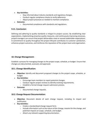• Key Activities:
o Stay informed about industry standards and regulatory changes.
o Conduct regular compliance checks to verify adherence.
o Adjust project processes as needed to maintain compliance.
• Outcome:
o Documented compliance with standards and regulations.
9.11. Conclusion:
Defining and adhering to quality standards is integral to project success. By establishing clear
expectations, implementing proactive quality measures, and continuously improving processes,
project managers can ensure that project deliverables meet or exceed stakeholder expectations.
A commitment to quality throughout the project lifecycle contributes to customer satisfaction,
enhances project outcomes, and reinforces the reputation of the project team and organization.
10. Change Management:
Establish a process for managing changes to the project scope, schedule, or budget. Ensure that
changes are documented, assessed, and approved.
10.1. Change Identification:
• Objective: Identify and document proposed changes to the project scope, schedule, or
budget.
• Key Activities:
o Encourage team members to report potential changes.
o Conduct regular project reviews to identify evolving requirements.
o Establish a formal change request submission process.
• Outcome:
o Documented change requests.
10.2. Change Request Documentation:
• Objective: Document details of each change request, including its impact and
justification.
• Key Activities:
o Create a standardized change request form.
o Include information such as the nature of the change, reasons for the change, and
potential impacts on scope, schedule, and budget.
o Attach any relevant supporting documentation.
 
