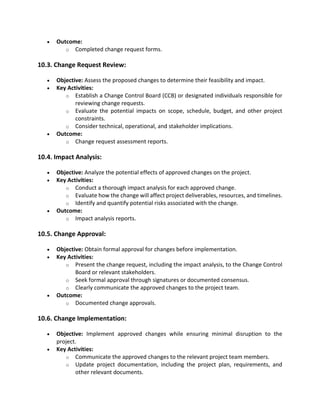 • Outcome:
o Completed change request forms.
10.3. Change Request Review:
• Objective: Assess the proposed changes to determine their feasibility and impact.
• Key Activities:
o Establish a Change Control Board (CCB) or designated individuals responsible for
reviewing change requests.
o Evaluate the potential impacts on scope, schedule, budget, and other project
constraints.
o Consider technical, operational, and stakeholder implications.
• Outcome:
o Change request assessment reports.
10.4. Impact Analysis:
• Objective: Analyze the potential effects of approved changes on the project.
• Key Activities:
o Conduct a thorough impact analysis for each approved change.
o Evaluate how the change will affect project deliverables, resources, and timelines.
o Identify and quantify potential risks associated with the change.
• Outcome:
o Impact analysis reports.
10.5. Change Approval:
• Objective: Obtain formal approval for changes before implementation.
• Key Activities:
o Present the change request, including the impact analysis, to the Change Control
Board or relevant stakeholders.
o Seek formal approval through signatures or documented consensus.
o Clearly communicate the approved changes to the project team.
• Outcome:
o Documented change approvals.
10.6. Change Implementation:
• Objective: Implement approved changes while ensuring minimal disruption to the
project.
• Key Activities:
o Communicate the approved changes to the relevant project team members.
o Update project documentation, including the project plan, requirements, and
other relevant documents.
 