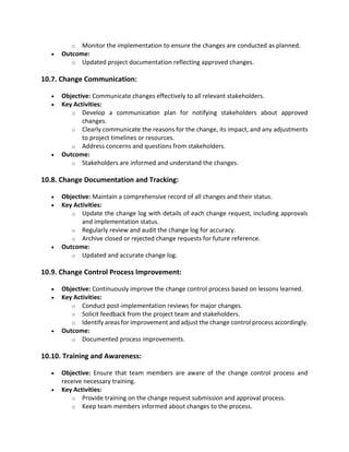 o Monitor the implementation to ensure the changes are conducted as planned.
• Outcome:
o Updated project documentation reflecting approved changes.
10.7. Change Communication:
• Objective: Communicate changes effectively to all relevant stakeholders.
• Key Activities:
o Develop a communication plan for notifying stakeholders about approved
changes.
o Clearly communicate the reasons for the change, its impact, and any adjustments
to project timelines or resources.
o Address concerns and questions from stakeholders.
• Outcome:
o Stakeholders are informed and understand the changes.
10.8. Change Documentation and Tracking:
• Objective: Maintain a comprehensive record of all changes and their status.
• Key Activities:
o Update the change log with details of each change request, including approvals
and implementation status.
o Regularly review and audit the change log for accuracy.
o Archive closed or rejected change requests for future reference.
• Outcome:
o Updated and accurate change log.
10.9. Change Control Process Improvement:
• Objective: Continuously improve the change control process based on lessons learned.
• Key Activities:
o Conduct post-implementation reviews for major changes.
o Solicit feedback from the project team and stakeholders.
o Identify areas for improvement and adjust the change control process accordingly.
• Outcome:
o Documented process improvements.
10.10. Training and Awareness:
• Objective: Ensure that team members are aware of the change control process and
receive necessary training.
• Key Activities:
o Provide training on the change request submission and approval process.
o Keep team members informed about changes to the process.
 