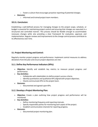 o Foster a culture that encourages proactive reporting of potential changes.
• Outcome:
o Informed and trained project team members.
10.11. Conclusion:
Establishing a well-defined process for managing changes to the project scope, schedule, or
budget is essential for maintaining project control and ensuring that changes are executed in a
structured and controlled manner. This process should be flexible enough to accommodate
necessary changes while also providing a clear framework for evaluation, approval, and
implementation. Regular reviews and improvements to the change control process contribute to
its effectiveness over time.
11. Project Monitoring and Control:
Regularly monitor project progress and performance. Implement control measures to address
deviations from the plan and ensure project objectives are met.
11.1. Define Key Performance Indicators (KPIs):
• Objective: Identify and establish key metrics to measure project progress and
performance.
• Key Activities:
o Collaborate with stakeholders to define project success criteria.
o Identify quantitative and qualitative KPIs aligned with project objectives.
o Clearly communicate KPIs to the project team.
• Outcome:
o Documented and agreed-upon KPIs.
11.2. Develop a Project Monitoring Plan:
• Objective: Create a plan outlining how project progress and performance will be
monitored.
• Key Activities:
o Define monitoring frequency and reporting intervals.
o Specify responsible parties for monitoring each aspect of the project.
o Establish communication channels for reporting progress.
• Outcome:
o Documented project monitoring plan.
 