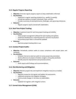 11.3. Regular Progress Reporting:
• Objective: Generate regular progress reports to keep stakeholders informed.
• Key Activities:
o Implement a regular reporting schedule (e.g., weekly, bi-weekly).
o Include key updates on project milestones, tasks, and KPIs.
o Provide a summary of accomplishments, challenges, and upcoming milestones.
• Outcome:
o Regular progress reports shared with stakeholders.
11.4. Real-Time Project Tracking:
• Objective: Implement tools for real-time project tracking and visibility.
• Key Activities:
o Utilize project management software for task tracking and updates.
o Implement dashboards or reporting tools for real-time visualization.
o Ensure that project data is consistently updated.
• Outcome:
o Real-time project tracking tools in use.
11.5. Conduct Project Audits:
• Objective: Periodically conduct audits to assess compliance with project plans and
standards.
• Key Activities:
o Schedule internal or external audits to review project documentation.
o Assess adherence to project schedules, budgets, and quality standards.
o Identify areas for improvement and corrective actions.
• Outcome:
o Audit reports with findings and recommendations.
11.6. Risk Monitoring and Mitigation:
• Objective: Monitor project risks and implement mitigation measures as needed.
• Key Activities:
o Regularly review the risk register and update risk assessments.
o Implement proactive risk mitigation strategies.
o Communicate changes in risk status to stakeholders.
• Outcome:
o Updated risk registers with mitigation actions.
11.7. Earned Value Management (EVM):
 