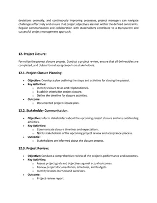 deviations promptly, and continuously improving processes, project managers can navigate
challenges effectively and ensure that project objectives are met within the defined constraints.
Regular communication and collaboration with stakeholders contribute to a transparent and
successful project management approach.
12. Project Closure:
Formalize the project closure process. Conduct a project review, ensure that all deliverables are
completed, and obtain formal acceptance from stakeholders.
12.1. Project Closure Planning:
• Objective: Develop a plan outlining the steps and activities for closing the project.
• Key Activities:
o Identify closure tasks and responsibilities.
o Establish criteria for project closure.
o Define the timeline for closure activities.
• Outcome:
o Documented project closure plan.
12.2. Stakeholder Communication:
• Objective: Inform stakeholders about the upcoming project closure and any outstanding
activities.
• Key Activities:
o Communicate closure timelines and expectations.
o Notify stakeholders of the upcoming project review and acceptance process.
• Outcome:
o Stakeholders are informed about the closure process.
12.3. Project Review:
• Objective: Conduct a comprehensive review of the project's performance and outcomes.
• Key Activities:
o Assess project goals and objectives against actual outcomes.
o Review project documentation, schedules, and budgets.
o Identify lessons learned and successes.
• Outcome:
o Project review report.
 