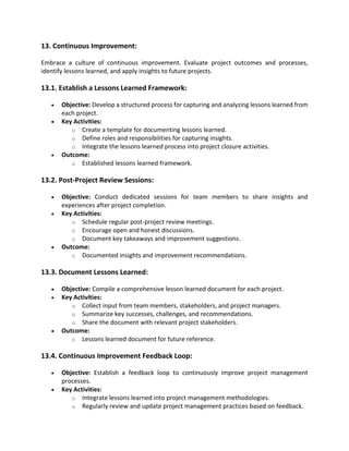 13. Continuous Improvement:
Embrace a culture of continuous improvement. Evaluate project outcomes and processes,
identify lessons learned, and apply insights to future projects.
13.1. Establish a Lessons Learned Framework:
• Objective: Develop a structured process for capturing and analyzing lessons learned from
each project.
• Key Activities:
o Create a template for documenting lessons learned.
o Define roles and responsibilities for capturing insights.
o Integrate the lessons learned process into project closure activities.
• Outcome:
o Established lessons learned framework.
13.2. Post-Project Review Sessions:
• Objective: Conduct dedicated sessions for team members to share insights and
experiences after project completion.
• Key Activities:
o Schedule regular post-project review meetings.
o Encourage open and honest discussions.
o Document key takeaways and improvement suggestions.
• Outcome:
o Documented insights and improvement recommendations.
13.3. Document Lessons Learned:
• Objective: Compile a comprehensive lesson learned document for each project.
• Key Activities:
o Collect input from team members, stakeholders, and project managers.
o Summarize key successes, challenges, and recommendations.
o Share the document with relevant project stakeholders.
• Outcome:
o Lessons learned document for future reference.
13.4. Continuous Improvement Feedback Loop:
• Objective: Establish a feedback loop to continuously improve project management
processes.
• Key Activities:
o Integrate lessons learned into project management methodologies.
o Regularly review and update project management practices based on feedback.
 