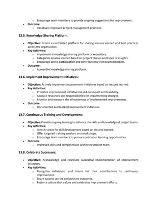 o Encourage team members to provide ongoing suggestions for improvement.
• Outcome:
o Iteratively improved project management practices.
13.5. Knowledge Sharing Platform:
• Objective: Create a centralized platform for sharing lessons learned and best practices
across the organization.
• Key Activities:
o Implement a knowledge-sharing platform or repository.
o Categorize lessons learned based on project phases and types of insights.
o Encourage active participation and contributions from team members.
• Outcome:
o Accessible knowledge-sharing platform.
13.6. Implement Improvement Initiatives:
• Objective: Actively implement improvement initiatives based on lessons learned.
• Key Activities:
o Prioritize improvement initiatives based on impact and feasibility.
o Allocate resources and responsibilities for implementing changes.
o Monitor and measure the effectiveness of implemented improvements.
• Outcome:
o Documented and tracked improvement initiatives.
13.7. Continuous Training and Development:
• Objective: Provide ongoing training to enhance the skills and knowledge of project teams.
• Key Activities:
o Identify areas for skill development based on lessons learned.
o Offer targeted training sessions and workshops.
o Encourage team members to pursue continuous learning opportunities.
• Outcome:
o Improved skills and competencies within the project team.
13.8. Celebrate Successes:
• Objective: Acknowledge and celebrate successful implementation of improvement
initiatives.
• Key Activities:
o Recognize individuals and teams for their contributions to continuous
improvement.
o Share success stories and positive outcomes.
o Foster a culture that values and celebrates improvement efforts.
 