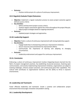 • Outcome:
o Positive reinforcement of a culture of continuous improvement.
13.9. Regularly Evaluate Project Outcomes:
• Objective: Implement a regular evaluation process to assess project outcomes against
defined success criteria.
• Key Activities:
o Define and document project success criteria.
o Conduct regular assessments against the criteria throughout the project lifecycle.
o Adjust project strategies based on ongoing evaluations.
• Outcome:
o Updated project strategies and approaches.
13.10. Leadership Support:
• Objective: Foster a culture of continuous improvement with strong leadership support.
• Key Activities:
o Engage leadership in championing continuous improvement initiatives.
o Secure resources and commitment for improvement efforts.
o Communicate the importance of learning and adapting to changing
circumstances.
• Outcome:
o Leadership endorsement and support for continuous improvement.
13.11. Conclusion:
Embracing a culture of continuous improvement involves integrating lessons learned into the
fabric of project management practices. By establishing structured processes, fostering open
communication, and actively implementing improvement initiatives, organizations can adapt to
evolving challenges, enhance project outcomes, and continuously grow their capabilities. This
cultural shift contributes to organizational resilience and the ability to thrive in dynamic
environments.
14. Leadership and Teamwork:
Foster effective leadership and teamwork. Create a positive and collaborative project
environment that encourages innovation and problem-solving.
14.1. Leadership Development:
 