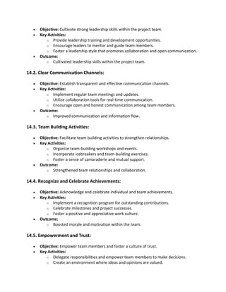 • Objective: Cultivate strong leadership skills within the project team.
• Key Activities:
o Provide leadership training and development opportunities.
o Encourage leaders to mentor and guide team members.
o Foster a leadership style that promotes collaboration and open communication.
• Outcome:
o Cultivated leadership skills within the project team.
14.2. Clear Communication Channels:
• Objective: Establish transparent and effective communication channels.
• Key Activities:
o Implement regular team meetings and updates.
o Utilize collaboration tools for real-time communication.
o Encourage open and honest communication among team members.
• Outcome:
o Improved communication and information flow.
14.3. Team Building Activities:
• Objective: Facilitate team building activities to strengthen relationships.
• Key Activities:
o Organize team-building workshops and events.
o Incorporate icebreakers and team-building exercises.
o Foster a sense of camaraderie and mutual support.
• Outcome:
o Strengthened team relationships and collaboration.
14.4. Recognize and Celebrate Achievements:
• Objective: Acknowledge and celebrate individual and team achievements.
• Key Activities:
o Implement a recognition program for outstanding contributions.
o Celebrate milestones and project successes.
o Foster a positive and appreciative work culture.
• Outcome:
o Boosted morale and motivation within the team.
14.5. Empowerment and Trust:
• Objective: Empower team members and foster a culture of trust.
• Key Activities:
o Delegate responsibilities and empower team members to make decisions.
o Create an environment where ideas and opinions are valued.
 