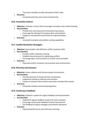 o Trust team members to take ownership of their tasks.
• Outcome:
o Increased autonomy and a sense of ownership.
14.6. Innovation Culture:
• Objective: Cultivate a culture that encourages innovation and creative thinking.
• Key Activities:
o Provide time and resources for brainstorming sessions.
o Encourage the sharing of innovative ideas and solutions.
o Support a risk-tolerant environment for experimentation.
• Outcome:
o Increased innovation and problem-solving capabilities.
14.7. Conflict Resolution Strategies:
• Objective: Equip leaders with effective conflict resolution skills.
• Key Activities:
o Provide conflict resolution training.
o Establish clear processes for addressing conflicts.
o Encourage open communication to resolve issues promptly.
• Outcome:
o Improved conflict resolution and a positive team environment.
14.8. Diversity and Inclusion:
• Objective: Foster a diverse and inclusive project environment.
• Key Activities:
o Promote diversity in hiring and team composition.
o Implement training on diversity and inclusion.
o Create an inclusive culture where every team member feels valued.
• Outcome:
o Enhanced creativity and varied perspectives.
14.9. Continuous Feedback:
• Objective: Establish a system for regular feedback and improvement.
• Key Activities:
o Implement regular feedback sessions for team members.
o Encourage constructive feedback to drive improvement.
o Use feedback to adjust strategies and enhance teamwork.
• Outcome:
o Improved performance and continuous learning.
 