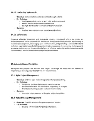 14.10. Leadership by Example:
• Objective: Demonstrate leadership qualities through actions.
• Key Activities:
o Lead by example in terms of work ethic and commitment.
o Exhibit positive and collaborative behavior.
o Set high standards for teamwork and communication.
• Outcome:
o Inspired team members and a positive work culture.
14.11. Conclusion:
Fostering effective leadership and teamwork requires intentional efforts to create an
environment that values collaboration, innovation, and positive communication. By investing in
leadership development, encouraging open communication, and promoting a culture of trust and
inclusion, organizations can build high-performing teams capable of overcoming challenges and
achieving project success. The combined efforts of effective leadership and cohesive teamwork
contribute to a positive and collaborative project environment.
15. Adaptability and Flexibility:
Recognize that projects are dynamic and subject to change. Be adaptable and flexible in
responding to evolving project conditions and requirements.
15.1. Agile Project Management:
• Objective: Embrace agile methodologies to enhance adaptability.
• Key Activities:
o Implement iterative planning and execution cycles.
o Foster collaboration and flexibility in responding to changes.
o Prioritize delivering valuable features incrementally.
• Outcome:
o Improved responsiveness to changing project conditions.
15.2. Robust Change Management:
• Objective: Establish a robust change management process.
• Key Activities:
o Develop a formalized change request process.
 