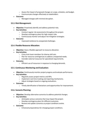 o Assess the impact of proposed changes on scope, schedule, and budget.
o Communicate changes effectively to stakeholders.
• Outcome:
o Managed changes with minimal disruption.
15.3. Risk Management:
• Objective: Proactively identify and address potential risks.
• Key Activities:
o Conduct regular risk assessments throughout the project.
o Develop contingency plans for high-impact risks.
o Continuously monitor and adjust risk mitigation strategies.
• Outcome:
o Improved resilience to unexpected challenges.
15.4. Flexible Resource Allocation:
• Objective: Have a flexible approach to resource allocation.
• Key Activities:
o Cross-train team members for diverse skill sets.
o Plan for resource contingencies to address unexpected needs.
o Consider external resources for specialized requirements.
• Outcome:
o Efficient use of resources in response to changing demands.
15.5. Continuous Monitoring and Evaluation:
• Objective: Continuously monitor project progress and evaluate performance.
• Key Activities:
o Regularly assess project metrics and KPIs.
o Implement real-time tracking and reporting mechanisms.
o Adjust strategies based on ongoing evaluations.
• Outcome:
o Timely identification of deviations and opportunities for improvement.
15.6. Scenario Planning:
• Objective: Develop alternative scenarios to address potential changes.
• Key Activities:
o Anticipate various scenarios that may impact the project.
o Develop contingency plans for different outcomes.
o Review and update scenarios as project conditions evolve.
• Outcome:
o Enhanced preparedness for changing project conditions.
 