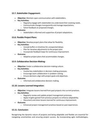 15.7. Stakeholder Engagement:
• Objective: Maintain open communication with stakeholders.
• Key Activities:
o Regularly engage with stakeholders to understand their evolving needs.
o Communicate changes transparently and manage expectations.
o Solicit feedback on proposed changes.
• Outcome:
o Stakeholders informed and supportive of project adaptations.
15.8. Flexible Project Plans:
• Objective: Develop project plans that allow for flexibility.
• Key Activities:
o Include buffers in timelines for unexpected delays.
o Plan for iterative adjustments to the project plan.
o Incorporate feedback loops for continuous improvement.
• Outcome:
o Adaptive project plans that accommodate changes.
15.9. Collaborative Decision-Making:
• Objective: Foster a collaborative decision-making culture.
• Key Activities:
o Involve key stakeholders in decision-making processes.
o Encourage team collaboration in problem-solving.
o Ensure decisions align with project goals and objectives.
• Outcome:
o Informed and collaborative decision-making.
15.10. Lessons Learned Integration:
• Objective: Integrate lessons learned from past projects into current practices.
• Key Activities:
o Regularly review and update project management processes.
o Apply insights gained from previous projects to enhance adaptability.
o Document and share lessons learned for continuous improvement.
• Outcome:
o Enhanced project management practices based on past experiences.
15.11. Conclusion:
Recognizing the dynamic nature of projects and being adaptable and flexible are essential for
navigating uncertainties and ensuring project success. By incorporating agile methodologies,
 