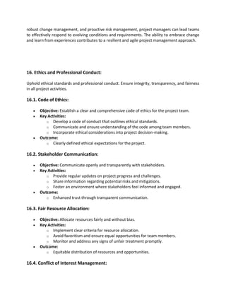 robust change management, and proactive risk management, project managers can lead teams
to effectively respond to evolving conditions and requirements. The ability to embrace change
and learn from experiences contributes to a resilient and agile project management approach.
16. Ethics and Professional Conduct:
Uphold ethical standards and professional conduct. Ensure integrity, transparency, and fairness
in all project activities.
16.1. Code of Ethics:
• Objective: Establish a clear and comprehensive code of ethics for the project team.
• Key Activities:
o Develop a code of conduct that outlines ethical standards.
o Communicate and ensure understanding of the code among team members.
o Incorporate ethical considerations into project decision-making.
• Outcome:
o Clearly defined ethical expectations for the project.
16.2. Stakeholder Communication:
• Objective: Communicate openly and transparently with stakeholders.
• Key Activities:
o Provide regular updates on project progress and challenges.
o Share information regarding potential risks and mitigations.
o Foster an environment where stakeholders feel informed and engaged.
• Outcome:
o Enhanced trust through transparent communication.
16.3. Fair Resource Allocation:
• Objective: Allocate resources fairly and without bias.
• Key Activities:
o Implement clear criteria for resource allocation.
o Avoid favoritism and ensure equal opportunities for team members.
o Monitor and address any signs of unfair treatment promptly.
• Outcome:
o Equitable distribution of resources and opportunities.
16.4. Conflict of Interest Management:
 