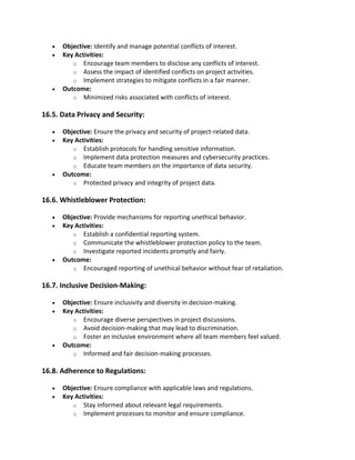 • Objective: Identify and manage potential conflicts of interest.
• Key Activities:
o Encourage team members to disclose any conflicts of interest.
o Assess the impact of identified conflicts on project activities.
o Implement strategies to mitigate conflicts in a fair manner.
• Outcome:
o Minimized risks associated with conflicts of interest.
16.5. Data Privacy and Security:
• Objective: Ensure the privacy and security of project-related data.
• Key Activities:
o Establish protocols for handling sensitive information.
o Implement data protection measures and cybersecurity practices.
o Educate team members on the importance of data security.
• Outcome:
o Protected privacy and integrity of project data.
16.6. Whistleblower Protection:
• Objective: Provide mechanisms for reporting unethical behavior.
• Key Activities:
o Establish a confidential reporting system.
o Communicate the whistleblower protection policy to the team.
o Investigate reported incidents promptly and fairly.
• Outcome:
o Encouraged reporting of unethical behavior without fear of retaliation.
16.7. Inclusive Decision-Making:
• Objective: Ensure inclusivity and diversity in decision-making.
• Key Activities:
o Encourage diverse perspectives in project discussions.
o Avoid decision-making that may lead to discrimination.
o Foster an inclusive environment where all team members feel valued.
• Outcome:
o Informed and fair decision-making processes.
16.8. Adherence to Regulations:
• Objective: Ensure compliance with applicable laws and regulations.
• Key Activities:
o Stay informed about relevant legal requirements.
o Implement processes to monitor and ensure compliance.
 