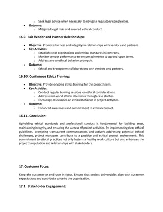 o Seek legal advice when necessary to navigate regulatory complexities.
• Outcome:
o Mitigated legal risks and ensured ethical conduct.
16.9. Fair Vendor and Partner Relationships:
• Objective: Promote fairness and integrity in relationships with vendors and partners.
• Key Activities:
o Establish clear expectations and ethical standards in contracts.
o Monitor vendor performance to ensure adherence to agreed-upon terms.
o Address any unethical behavior promptly.
• Outcome:
o Ethical and transparent collaborations with vendors and partners.
16.10. Continuous Ethics Training:
• Objective: Provide ongoing ethics training for the project team.
• Key Activities:
o Conduct regular training sessions on ethical considerations.
o Address real-world ethical dilemmas through case studies.
o Encourage discussions on ethical behavior in project activities.
• Outcome:
o Enhanced awareness and commitment to ethical conduct.
16.11. Conclusion:
Upholding ethical standards and professional conduct is fundamental for building trust,
maintaining integrity, and ensuring the success of project activities. By implementing clear ethical
guidelines, promoting transparent communication, and actively addressing potential ethical
challenges, project managers contribute to a positive and ethical project environment. This
commitment to ethical practices not only fosters a healthy work culture but also enhances the
project's reputation and relationships with stakeholders.
17. Customer Focus:
Keep the customer or end-user in focus. Ensure that project deliverables align with customer
expectations and contribute value to the organization.
17.1. Stakeholder Engagement:
 