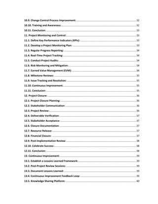 10.9. Change Control Process Improvement:....................................................................................32
10.10. Training and Awareness:.........................................................................................................32
10.11. Conclusion: ..............................................................................................................................33
11. Project Monitoring and Control:..................................................................................................33
11.1. Define Key Performance Indicators (KPIs): ..............................................................................33
11.2. Develop a Project Monitoring Plan: .........................................................................................33
11.3. Regular Progress Reporting: .....................................................................................................34
11.4. Real-Time Project Tracking: ......................................................................................................34
11.5. Conduct Project Audits: ............................................................................................................34
11.6. Risk Monitoring and Mitigation:...............................................................................................34
11.7. Earned Value Management (EVM):..........................................................................................34
11.8. Milestone Reviews:...................................................................................................................35
11.9. Issue Tracking and Resolution: .................................................................................................35
11.10. Continuous Improvement:......................................................................................................35
11.11. Conclusion: ..............................................................................................................................35
12. Project Closure: ............................................................................................................................36
12.1. Project Closure Planning:..........................................................................................................36
12.2. Stakeholder Communication: ...................................................................................................36
12.3. Project Review:..........................................................................................................................36
12.4. Deliverable Verification: ...........................................................................................................37
12.5. Stakeholder Acceptance: ..........................................................................................................37
12.6. Closure Documentation: ...........................................................................................................37
12.7. Resource Release: .....................................................................................................................37
12.8. Financial Closure: ......................................................................................................................37
12.9. Post-Implementation Review:..................................................................................................38
12.10. Celebrate Success:...................................................................................................................38
12.11. Conclusion: ..............................................................................................................................38
13. Continuous Improvement:...........................................................................................................39
13.1. Establish a Lessons Learned Framework:.................................................................................39
13.2. Post-Project Review Sessions: ..................................................................................................39
13.3. Document Lessons Learned: .....................................................................................................39
13.4. Continuous Improvement Feedback Loop: ..............................................................................39
13.5. Knowledge Sharing Platform:...................................................................................................40
 