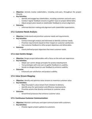• Objective: Actively involve stakeholders, including end-users, throughout the project
lifecycle.
• Key Activities:
o Identify and engage key stakeholders, including customers and end-users.
o Conduct regular feedback sessions to gather input on project deliverables.
o Adjust project plans based on stakeholder feedback to ensure alignment.
• Outcome:
o Informed decision-making and alignment with stakeholder expectations.
17.2. Customer Needs Analysis:
• Objective: Understand and prioritize customer needs and requirements.
• Key Activities:
o Conduct thorough analysis and interviews to identify customer needs.
o Prioritize requirements based on their impact on customer satisfaction.
o Use customer feedback to refine project objectives and deliverables.
• Outcome:
o Clearly defined project objectives that meet customer needs.
17.3. User-Centric Design:
• Objective: Design project deliverables with a focus on the end-user experience.
• Key Activities:
o Adopt user-centric design principles for product development.
o Test prototypes with end-users to gather feedback on usability.
o Iterate on designs based on user feedback to enhance usability.
• Outcome:
o Enhanced user satisfaction and product usability.
17.4. Value Stream Mapping:
• Objective: Identify and optimize value streams to maximize customer value.
• Key Activities:
o Map the project's value stream from initiation to delivery.
o Identify areas for optimization and efficiency improvements.
o Prioritize actions that directly contribute to customer value.
• Outcome:
o Streamlined processes that enhance customer value.
17.5. Continuous Customer Communication:
• Objective: Maintain continuous and open communication with customers.
• Key Activities:
o Provide regular project updates to customers.
 