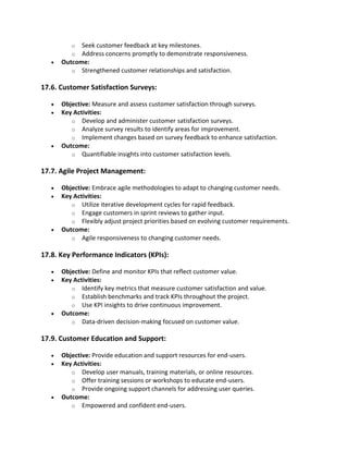 o Seek customer feedback at key milestones.
o Address concerns promptly to demonstrate responsiveness.
• Outcome:
o Strengthened customer relationships and satisfaction.
17.6. Customer Satisfaction Surveys:
• Objective: Measure and assess customer satisfaction through surveys.
• Key Activities:
o Develop and administer customer satisfaction surveys.
o Analyze survey results to identify areas for improvement.
o Implement changes based on survey feedback to enhance satisfaction.
• Outcome:
o Quantifiable insights into customer satisfaction levels.
17.7. Agile Project Management:
• Objective: Embrace agile methodologies to adapt to changing customer needs.
• Key Activities:
o Utilize iterative development cycles for rapid feedback.
o Engage customers in sprint reviews to gather input.
o Flexibly adjust project priorities based on evolving customer requirements.
• Outcome:
o Agile responsiveness to changing customer needs.
17.8. Key Performance Indicators (KPIs):
• Objective: Define and monitor KPIs that reflect customer value.
• Key Activities:
o Identify key metrics that measure customer satisfaction and value.
o Establish benchmarks and track KPIs throughout the project.
o Use KPI insights to drive continuous improvement.
• Outcome:
o Data-driven decision-making focused on customer value.
17.9. Customer Education and Support:
• Objective: Provide education and support resources for end-users.
• Key Activities:
o Develop user manuals, training materials, or online resources.
o Offer training sessions or workshops to educate end-users.
o Provide ongoing support channels for addressing user queries.
• Outcome:
o Empowered and confident end-users.
 