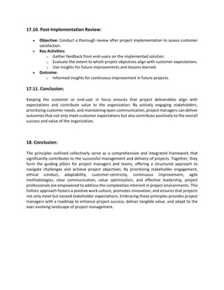 17.10. Post-Implementation Review:
• Objective: Conduct a thorough review after project implementation to assess customer
satisfaction.
• Key Activities:
o Gather feedback from end-users on the implemented solution.
o Evaluate the extent to which project objectives align with customer expectations.
o Use insights for future improvements and lessons learned.
• Outcome:
o Informed insights for continuous improvement in future projects.
17.11. Conclusion:
Keeping the customer or end-user in focus ensures that project deliverables align with
expectations and contribute value to the organization. By actively engaging stakeholders,
prioritizing customer needs, and maintaining open communication, project managers can deliver
outcomes that not only meet customer expectations but also contribute positively to the overall
success and value of the organization.
18. Conclusion:
The principles outlined collectively serve as a comprehensive and integrated framework that
significantly contributes to the successful management and delivery of projects. Together, they
form the guiding pillars for project managers and teams, offering a structured approach to
navigate challenges and achieve project objectives. By prioritizing stakeholder engagement,
ethical conduct, adaptability, customer-centricity, continuous improvement, agile
methodologies, clear communication, value optimization, and effective leadership, project
professionals are empowered to address the complexities inherent in project environments. This
holistic approach fosters a positive work culture, promotes innovation, and ensures that projects
not only meet but exceed stakeholder expectations. Embracing these principles provides project
managers with a roadmap to enhance project success, deliver tangible value, and adapt to the
ever-evolving landscape of project management.
 