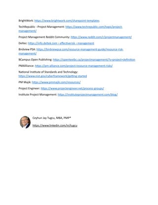 BrightWork: https://www.brightwork.com/sharepoint-templates
TechRepublic - Project Management: https://www.techrepublic.com/topic/project-
management/
Project Management Reddit Community: https://www.reddit.com/r/projectmanagement/
Deltec: https://info.deltek.com › effectiverisk › management
Birdview PSA: https://birdviewpsa.com/resource-management-guide/resource-risk-
management/
BCampus Open Publishing: https://opentextbc.ca/projectmanagement/?s=project+definition
PMAllliance: https://pm-alliance.com/project-resource-management-risks/
National Institute of Standards and Technology:
https://www.nist.gov/cyberframework/getting-started
PM Majik: https://www.pmmajik.com/resources/
Project Engineer: https://www.projectengineer.net/process-groups/
Institute Project Management: https://instituteprojectmanagement.com/blog/
Ceyhun Jay Tugcu, MBA, PMP®
https://www.linkedin.com/in/tugcu
 
