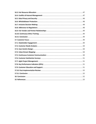 16.3. Fair Resource Allocation: ..........................................................................................................47
16.4. Conflict of Interest Management: ............................................................................................47
16.5. Data Privacy and Security: ........................................................................................................48
16.6. Whistleblower Protection:........................................................................................................48
16.7. Inclusive Decision-Making: .......................................................................................................48
16.8. Adherence to Regulations:........................................................................................................48
16.9. Fair Vendor and Partner Relationships: ...................................................................................49
16.10. Continuous Ethics Training: ....................................................................................................49
16.11. Conclusion: ..............................................................................................................................49
17. Customer Focus:...........................................................................................................................49
17.1. Stakeholder Engagement:.........................................................................................................49
17.2. Customer Needs Analysis:.........................................................................................................50
17.3. User-Centric Design:..................................................................................................................50
17.4. Value Stream Mapping: ............................................................................................................50
17.5. Continuous Customer Communication: ...................................................................................50
17.6. Customer Satisfaction Surveys: ................................................................................................51
17.7. Agile Project Management: ......................................................................................................51
17.8. Key Performance Indicators (KPIs): ..........................................................................................51
17.9. Customer Education and Support:............................................................................................51
17.10. Post-Implementation Review:................................................................................................52
17.11. Conclusion: ..............................................................................................................................52
18. Conclusion: ...................................................................................................................................52
19. References:...................................................................................................................................53
 