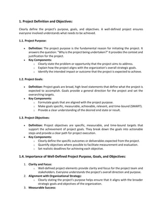 1. Project Definition and Objectives:
Clearly define the project's purpose, goals, and objectives. A well-defined project ensures
everyone involved understands what needs to be achieved.
1.1. Project Purpose:
• Definition: The project purpose is the fundamental reason for initiating the project. It
answers the question: "Why is the project being undertaken?" It provides the context and
justification for the project.
• Key Components:
o Clearly state the problem or opportunity that the project aims to address.
o Explain how the project aligns with the organization's overall strategic goals.
o Identify the intended impact or outcome that the project is expected to achieve.
1.2. Project Goals:
• Definition: Project goals are broad, high-level statements that define what the project is
expected to accomplish. Goals provide a general direction for the project and set the
overarching targets.
• Key Components:
o Formulate goals that are aligned with the project purpose.
o Make goals specific, measurable, achievable, relevant, and time-bound (SMART).
o Provide a clear understanding of the desired end state or result.
1.3. Project Objectives:
• Definition: Project objectives are specific, measurable, and time-bound targets that
support the achievement of project goals. They break down the goals into actionable
steps and provide a clear path for project execution.
• Key Components:
o Clearly define the specific outcomes or deliverables expected from the project.
o Quantify objectives where possible to facilitate measurement and evaluation.
o Set realistic deadlines for achieving each objective.
1.4. Importance of Well-Defined Project Purpose, Goals, and Objectives:
1. Clarity and Focus:
o Well-defined project elements provide clarity and focus for the project team and
stakeholders. Everyone understands the project's overall direction and purpose.
2. Alignment with Organizational Strategy:
o Clearly stating the project's purpose helps ensure that it aligns with the broader
strategic goals and objectives of the organization.
3. Measurable Success:
 