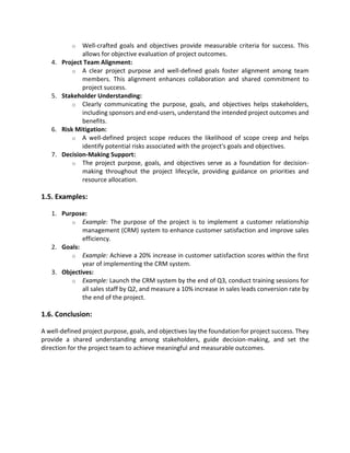 o Well-crafted goals and objectives provide measurable criteria for success. This
allows for objective evaluation of project outcomes.
4. Project Team Alignment:
o A clear project purpose and well-defined goals foster alignment among team
members. This alignment enhances collaboration and shared commitment to
project success.
5. Stakeholder Understanding:
o Clearly communicating the purpose, goals, and objectives helps stakeholders,
including sponsors and end-users, understand the intended project outcomes and
benefits.
6. Risk Mitigation:
o A well-defined project scope reduces the likelihood of scope creep and helps
identify potential risks associated with the project's goals and objectives.
7. Decision-Making Support:
o The project purpose, goals, and objectives serve as a foundation for decision-
making throughout the project lifecycle, providing guidance on priorities and
resource allocation.
1.5. Examples:
1. Purpose:
o Example: The purpose of the project is to implement a customer relationship
management (CRM) system to enhance customer satisfaction and improve sales
efficiency.
2. Goals:
o Example: Achieve a 20% increase in customer satisfaction scores within the first
year of implementing the CRM system.
3. Objectives:
o Example: Launch the CRM system by the end of Q3, conduct training sessions for
all sales staff by Q2, and measure a 10% increase in sales leads conversion rate by
the end of the project.
1.6. Conclusion:
A well-defined project purpose, goals, and objectives lay the foundation for project success. They
provide a shared understanding among stakeholders, guide decision-making, and set the
direction for the project team to achieve meaningful and measurable outcomes.
 