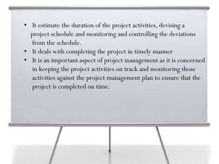 • It estimate the duration of the project activities, devising a
project schedule and monitoring and controlling the deviations
from the schedule.
• It deals with completing the project in timely manner
• It is an important aspect of project management as it is concerned
in keeping the project activities on track and monitoring those
activities against the project management plan to ensure that the
project is completed on time.
 