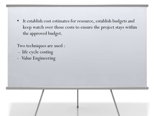 • It establish cost estimates for resource, establish budgets and
keep watch over those costs to ensure the project stays within
the approved budget.
Two techniques are used :
- life cycle costing
- Value Engineering
 