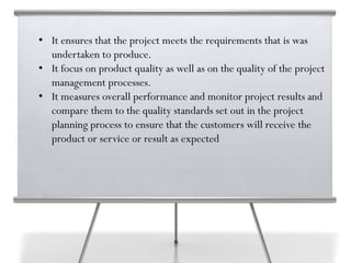 • It ensures that the project meets the requirements that is was
undertaken to produce.
• It focus on product quality as well as on the quality of the project
management processes.
• It measures overall performance and monitor project results and
compare them to the quality standards set out in the project
planning process to ensure that the customers will receive the
product or service or result as expected
 