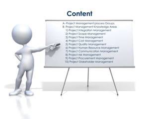A- Project Management process Groups
B- Project Management Knowledge Areas
1) Project Integration Management
2) Project Scope Management
3) Project Time Management
4) Project Cost Management
5) Project Quality Management
6) Project Human Resource Management
7) Project Communication Management
8) Project risk Management
9) Project Procurement Management
10) Project Stakeholder Management
Content
 