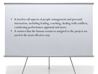 • It involves all aspects of people management and personal
interaction, including leading, coaching, dealing with conflicts,
conducting performance appraisal and more.
• It ensures that the human resources assigned to the project are
used in the most effective way.
 