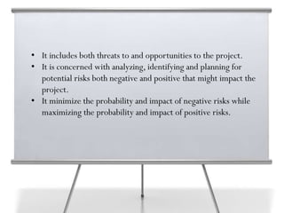 • It includes both threats to and opportunities to the project.
• It is concerned with analyzing, identifying and planning for
potential risks both negative and positive that might impact the
project.
• It minimize the probability and impact of negative risks while
maximizing the probability and impact of positive risks.
 