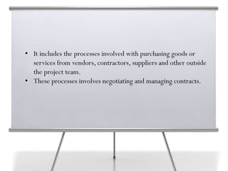 • It includes the processes involved with purchasing goods or
services from vendors, contractors, suppliers and other outside
the project team.
• These processes involves negotiating and managing contracts.
 