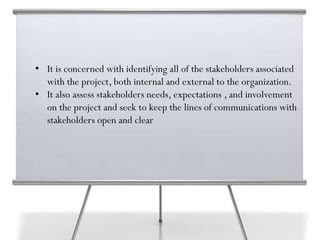 • It is concerned with identifying all of the stakeholders associated
with the project, both internal and external to the organization.
• It also assess stakeholders needs, expectations , and involvement
on the project and seek to keep the lines of communications with
stakeholders open and clear
 