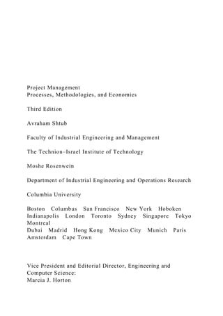 Project Management
Processes, Methodologies, and Economics
Third Edition
Avraham Shtub
Faculty of Industrial Engineering and Management
The Technion–Israel Institute of Technology
Moshe Rosenwein
Department of Industrial Engineering and Operations Research
Columbia University
Boston Columbus San Francisco New York Hoboken
Indianapolis London Toronto Sydney Singapore Tokyo
Montreal
Dubai Madrid Hong Kong Mexico City Munich Paris
Amsterdam Cape Town
Vice President and Editorial Director, Engineering and
Computer Science:
Marcia J. Horton
 